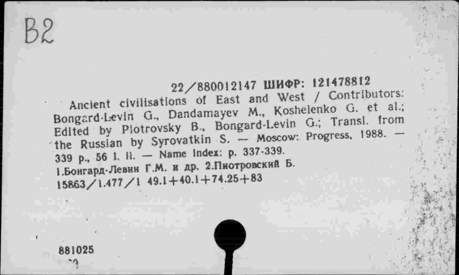 ﻿В2
22/880012147 ШИФР: 121478812
Ancient civilisations of East and West / Contributors: Bongard-bevln G, Dandamayev M Ko^nk° ^( Є {roæ Edited bv Piotrovsky B, Bongard-Levin G, TransL from the Russian by Syrovatkin S. - Moscow: Progress. 1988. -339 p 56 1. II. — Name index: p. 337-339.
І.БонгарД-Левин Г.М. и др. 2.Пиотровский Б. 15863/1 477/1 49.14-40.1+74.25+83
881025
'9